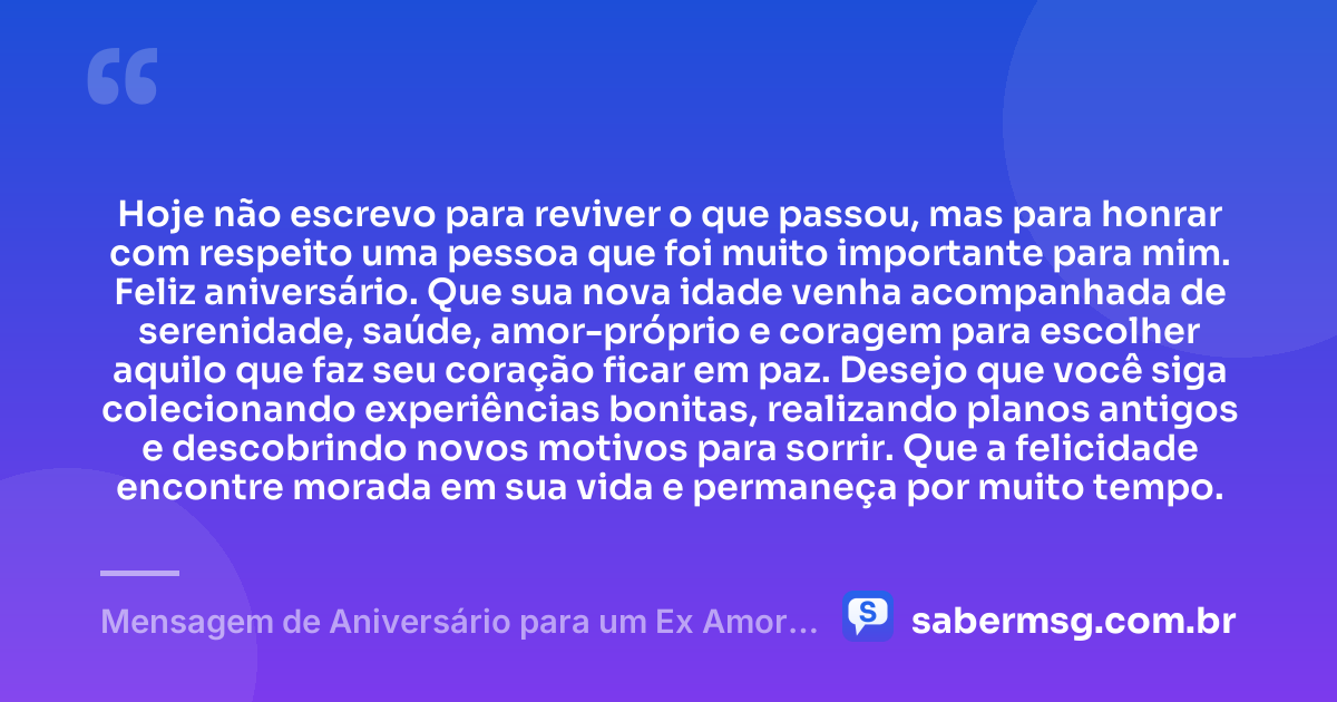 Hoje não escrevo para reviver o que passou, mas para honrar com respeito uma pessoa que foi muito importante para mim. Feliz aniversário. Que sua nova idade venha acompanhada de serenidade, saúde, amor-próprio e coragem para escolher aquilo que faz seu coração ficar em paz. Desejo que você siga colecionando experiências bonitas, realizando planos antigos e descobrindo novos motivos para sorrir. Que a felicidade encontre morada em sua vida e permaneça por muito tempo. — Mensagem de Aniversário para um Ex Amor Inesquecível