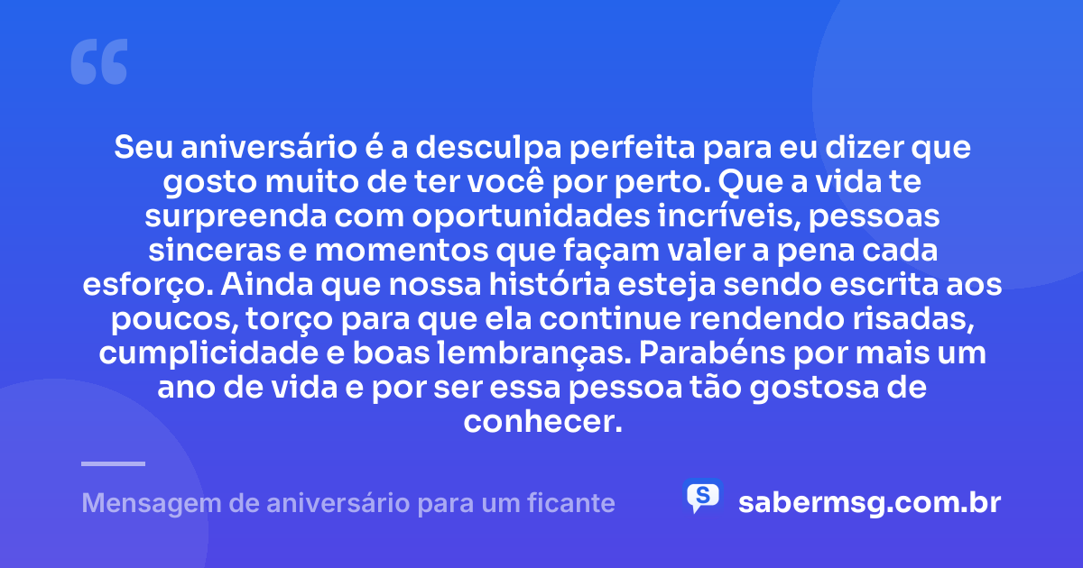 Seu aniversário é a desculpa perfeita para eu dizer que gosto muito de ter você por perto. Que a vida te surpreenda com oportunidades incríveis, pessoas sinceras e momentos que façam valer a pena cada esforço. Ainda que nossa história esteja sendo escrita aos poucos, torço para que ela continue rendendo risadas, cumplicidade e boas lembranças. Parabéns por mais um ano de vida e por ser essa pessoa tão gostosa de conhecer. — Mensagem de aniversário para um ficante