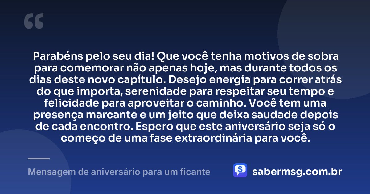 Parabéns pelo seu dia! Que você tenha motivos de sobra para comemorar não apenas hoje, mas durante todos os dias deste novo capítulo. Desejo energia para correr atrás do que importa, serenidade para respeitar seu tempo e felicidade para aproveitar o caminho. Você tem uma presença marcante e um jeito que deixa saudade depois de cada encontro. Espero que este aniversário seja só o começo de uma fase extraordinária para você. — Mensagem de aniversário para um ficante