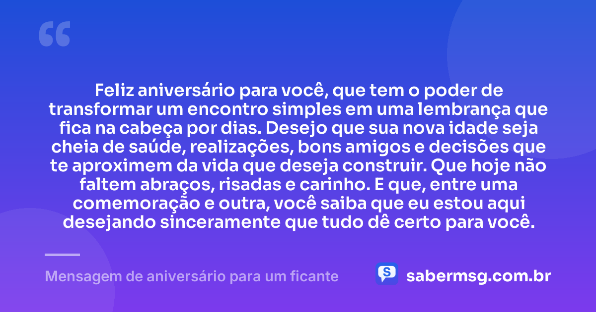 Feliz aniversário para você, que tem o poder de transformar um encontro simples em uma lembrança que fica na cabeça por dias. Desejo que sua nova idade seja cheia de saúde, realizações, bons amigos e decisões que te aproximem da vida que deseja construir. Que hoje não faltem abraços, risadas e carinho. E que, entre uma comemoração e outra, você saiba que eu estou aqui desejando sinceramente que tudo dê certo para você. — Mensagem de aniversário para um ficante