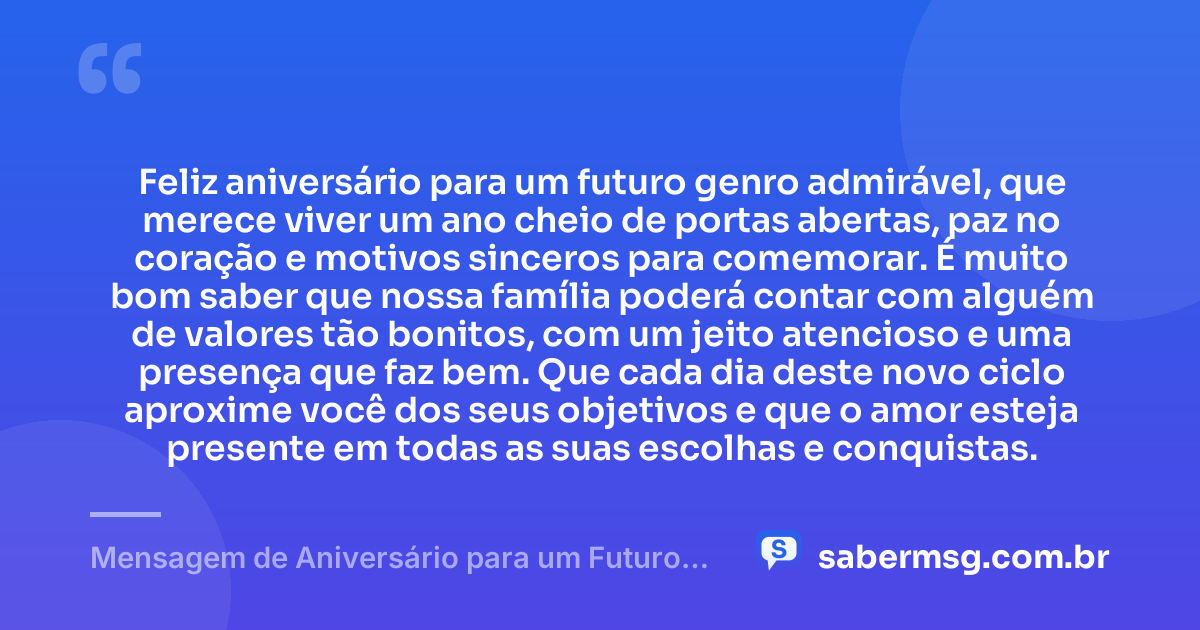 Feliz aniversário para um futuro genro admirável, que merece viver um ano cheio de portas abertas, paz no coração e motivos sinceros para comemorar. É muito bom saber que nossa família poderá contar com alguém de valores tão bonitos, com um jeito atencioso e uma presença que faz bem. Que cada dia deste novo ciclo aproxime você dos seus objetivos e que o amor esteja presente em todas as suas escolhas e conquistas. — Mensagem de Aniversário para um Futuro Genro