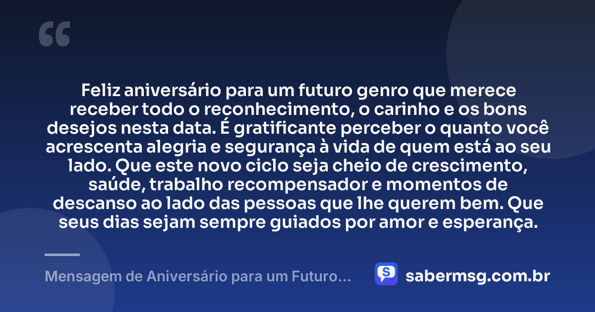 Feliz aniversário para um futuro genro que merece receber todo o reconhecimento, o carinho e os bons desejos nesta data. É gratificante perceber o quanto você acrescenta alegria e segurança à vida de quem está ao seu lado. Que este novo ciclo seja cheio de crescimento, saúde, trabalho recompensador e momentos de descanso ao lado das pessoas que lhe querem bem. Que seus dias sejam sempre guiados por amor e esperança. — Mensagem de Aniversário para um Futuro Genro