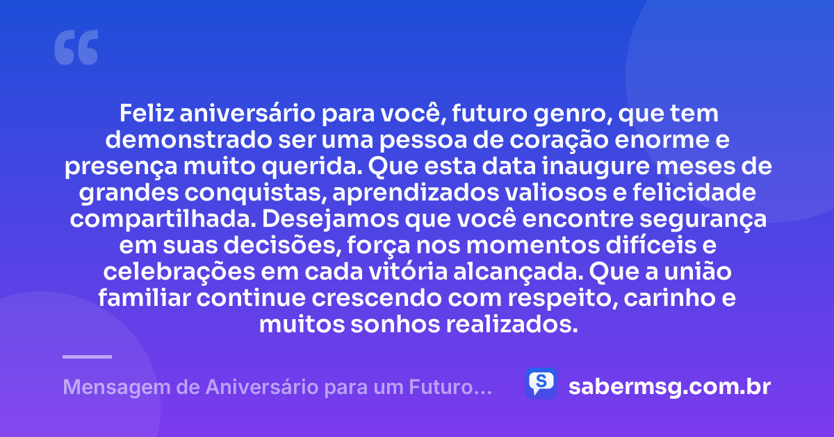 Feliz aniversário para você, futuro genro, que tem demonstrado ser uma pessoa de coração enorme e presença muito querida. Que esta data inaugure meses de grandes conquistas, aprendizados valiosos e felicidade compartilhada. Desejamos que você encontre segurança em suas decisões, força nos momentos difíceis e celebrações em cada vitória alcançada. Que a união familiar continue crescendo com respeito, carinho e muitos sonhos realizados. — Mensagem de Aniversário para um Futuro Genro