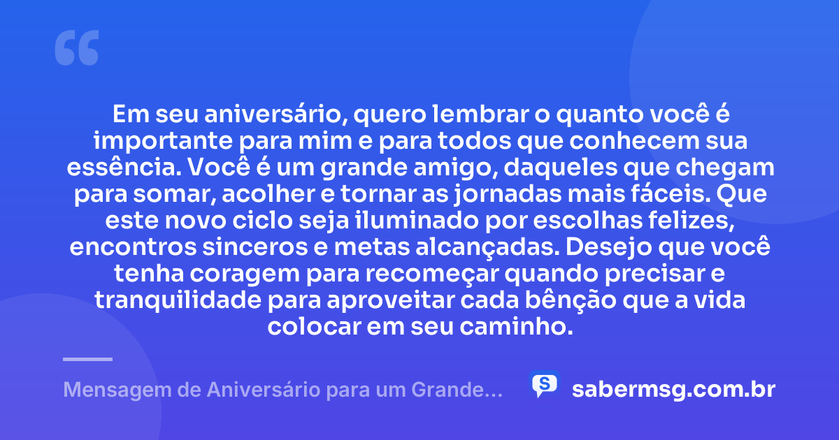 Em seu aniversário, quero lembrar o quanto você é importante para mim e para todos que conhecem sua essência. Você é um grande amigo, daqueles que chegam para somar, acolher e tornar as jornadas mais fáceis. Que este novo ciclo seja iluminado por escolhas felizes, encontros sinceros e metas alcançadas. Desejo que você tenha coragem para recomeçar quando precisar e tranquilidade para aproveitar cada bênção que a vida colocar em seu caminho. — Mensagem de Aniversário para um Grande Amigo