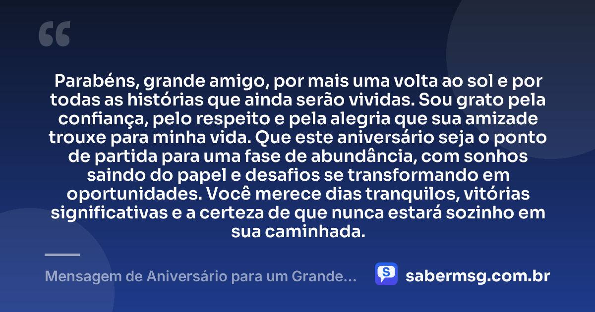 Parabéns, grande amigo, por mais uma volta ao sol e por todas as histórias que ainda serão vividas. Sou grato pela confiança, pelo respeito e pela alegria que sua amizade trouxe para minha vida. Que este aniversário seja o ponto de partida para uma fase de abundância, com sonhos saindo do papel e desafios se transformando em oportunidades. Você merece dias tranquilos, vitórias significativas e a certeza de que nunca estará sozinho em sua caminhada. — Mensagem de Aniversário para um Grande Amigo