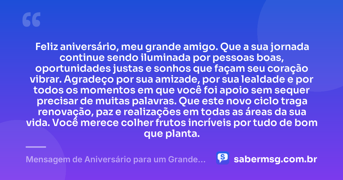 Feliz aniversário, meu grande amigo. Que a sua jornada continue sendo iluminada por pessoas boas, oportunidades justas e sonhos que façam seu coração vibrar. Agradeço por sua amizade, por sua lealdade e por todos os momentos em que você foi apoio sem sequer precisar de muitas palavras. Que este novo ciclo traga renovação, paz e realizações em todas as áreas da sua vida. Você merece colher frutos incríveis por tudo de bom que planta. — Mensagem de Aniversário para um Grande Amigo