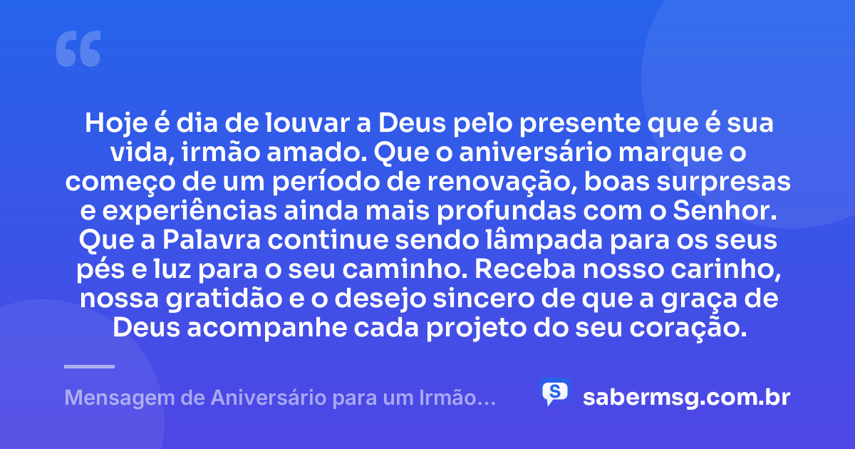Hoje é dia de louvar a Deus pelo presente que é sua vida, irmão amado. Que o aniversário marque o começo de um período de renovação, boas surpresas e experiências ainda mais profundas com o Senhor. Que a Palavra continue sendo lâmpada para os seus pés e luz para o seu caminho. Receba nosso carinho, nossa gratidão e o desejo sincero de que a graça de Deus acompanhe cada projeto do seu coração. — Mensagem de Aniversário para um Irmão da Igreja