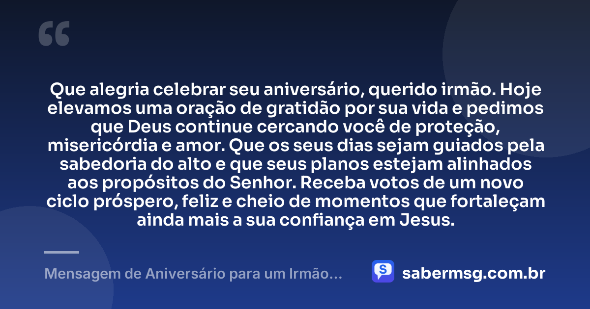 Que alegria celebrar seu aniversário, querido irmão. Hoje elevamos uma oração de gratidão por sua vida e pedimos que Deus continue cercando você de proteção, misericórdia e amor. Que os seus dias sejam guiados pela sabedoria do alto e que seus planos estejam alinhados aos propósitos do Senhor. Receba votos de um novo ciclo próspero, feliz e cheio de momentos que fortaleçam ainda mais a sua confiança em Jesus. — Mensagem de Aniversário para um Irmão da Igreja