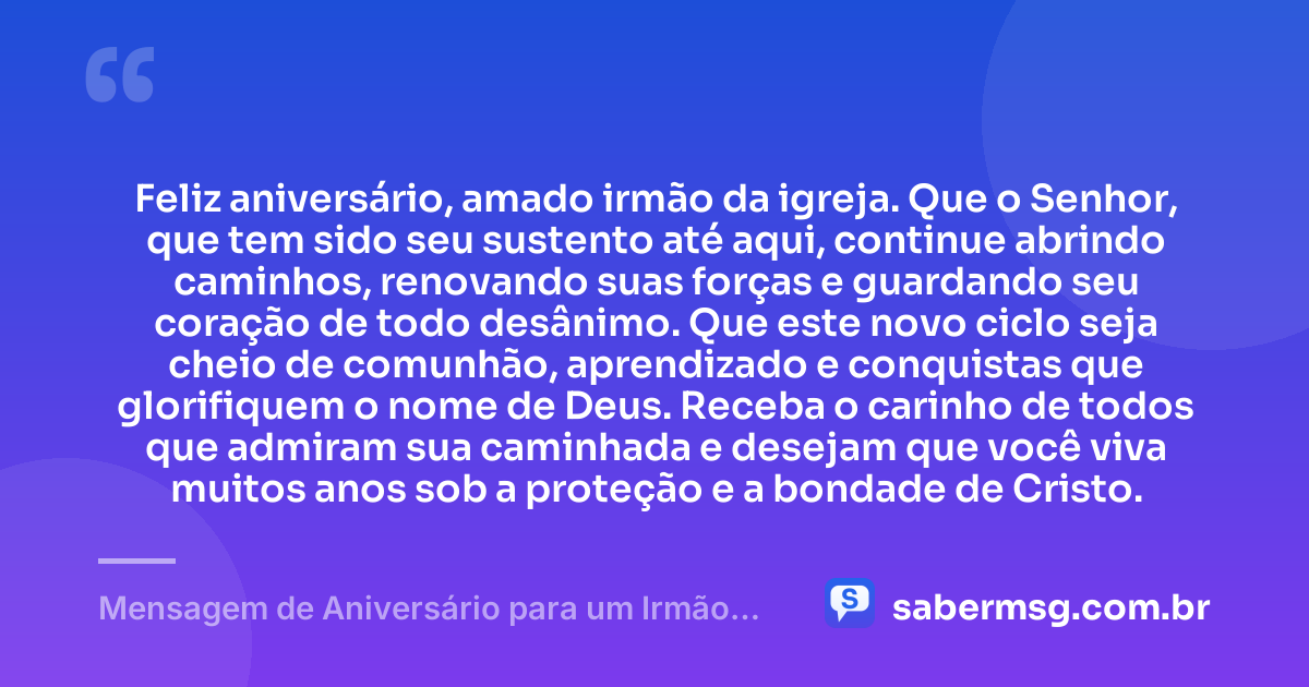Feliz aniversário, amado irmão da igreja. Que o Senhor, que tem sido seu sustento até aqui, continue abrindo caminhos, renovando suas forças e guardando seu coração de todo desânimo. Que este novo ciclo seja cheio de comunhão, aprendizado e conquistas que glorifiquem o nome de Deus. Receba o carinho de todos que admiram sua caminhada e desejam que você viva muitos anos sob a proteção e a bondade de Cristo. — Mensagem de Aniversário para um Irmão da Igreja