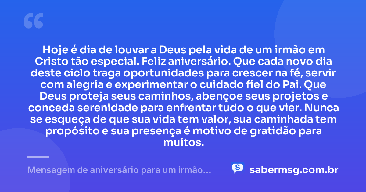 Hoje é dia de louvar a Deus pela vida de um irmão em Cristo tão especial. Feliz aniversário. Que cada novo dia deste ciclo traga oportunidades para crescer na fé, servir com alegria e experimentar o cuidado fiel do Pai. Que Deus proteja seus caminhos, abençoe seus projetos e conceda serenidade para enfrentar tudo o que vier. Nunca se esqueça de que sua vida tem valor, sua caminhada tem propósito e sua presença é motivo de gratidão para muitos. — Mensagem de aniversário para um irmão em Cristo