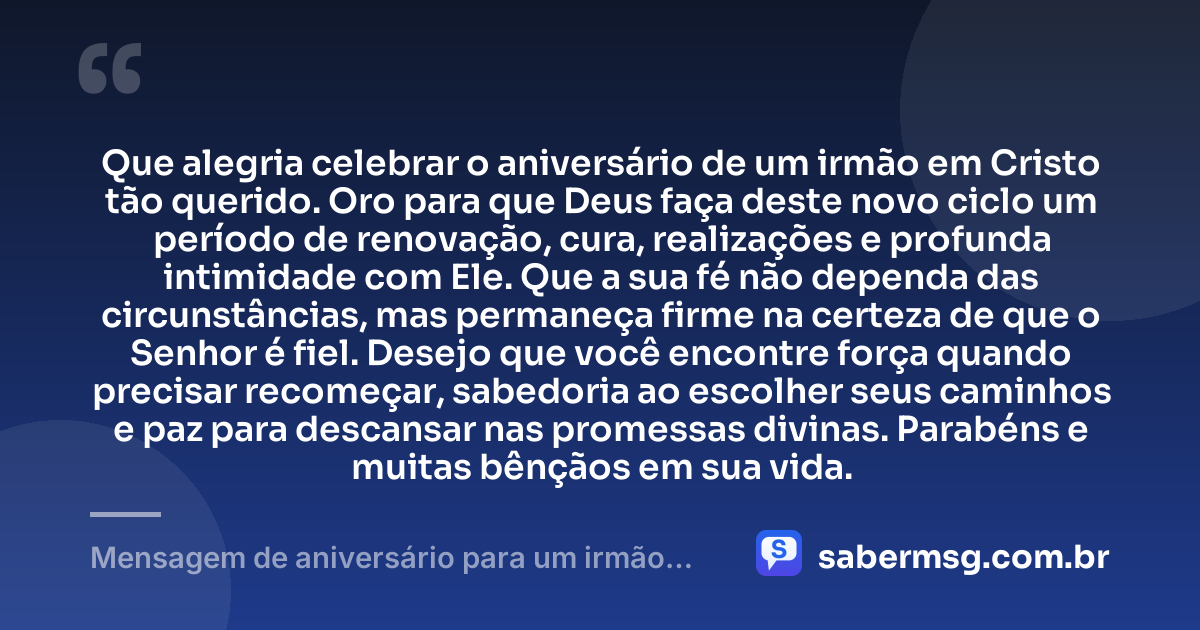 Que alegria celebrar o aniversário de um irmão em Cristo tão querido. Oro para que Deus faça deste novo ciclo um período de renovação, cura, realizações e profunda intimidade com Ele. Que a sua fé não dependa das circunstâncias, mas permaneça firme na certeza de que o Senhor é fiel. Desejo que você encontre força quando precisar recomeçar, sabedoria ao escolher seus caminhos e paz para descansar nas promessas divinas. Parabéns e muitas bênçãos em sua vida. — Mensagem de aniversário para um irmão em Cristo