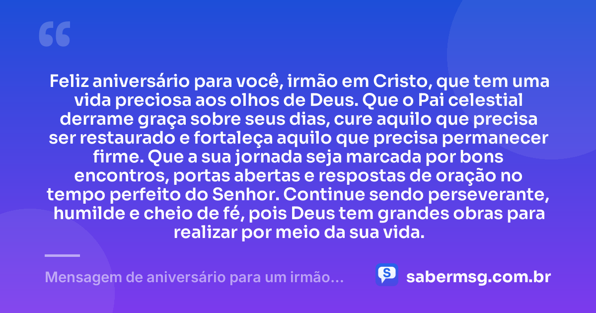 Feliz aniversário para você, irmão em Cristo, que tem uma vida preciosa aos olhos de Deus. Que o Pai celestial derrame graça sobre seus dias, cure aquilo que precisa ser restaurado e fortaleça aquilo que precisa permanecer firme. Que a sua jornada seja marcada por bons encontros, portas abertas e respostas de oração no tempo perfeito do Senhor. Continue sendo perseverante, humilde e cheio de fé, pois Deus tem grandes obras para realizar por meio da sua vida. — Mensagem de aniversário para um irmão em Cristo