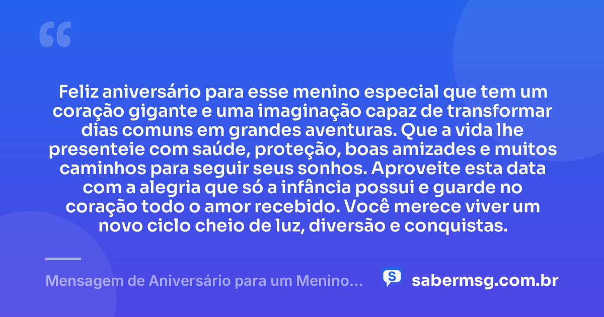 Feliz aniversário para esse menino especial que tem um coração gigante e uma imaginação capaz de transformar dias comuns em grandes aventuras. Que a vida lhe presenteie com saúde, proteção, boas amizades e muitos caminhos para seguir seus sonhos. Aproveite esta data com a alegria que só a infância possui e guarde no coração todo o amor recebido. Você merece viver um novo ciclo cheio de luz, diversão e conquistas. — Mensagem de Aniversário para um Menino Especial