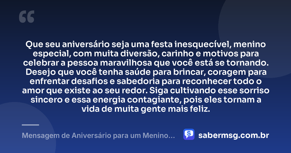 Que seu aniversário seja uma festa inesquecível, menino especial, com muita diversão, carinho e motivos para celebrar a pessoa maravilhosa que você está se tornando. Desejo que você tenha saúde para brincar, coragem para enfrentar desafios e sabedoria para reconhecer todo o amor que existe ao seu redor. Siga cultivando esse sorriso sincero e essa energia contagiante, pois eles tornam a vida de muita gente mais feliz. — Mensagem de Aniversário para um Menino Especial