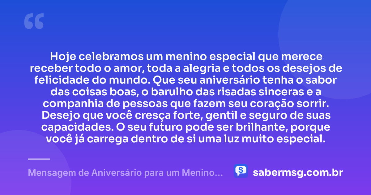 Hoje celebramos um menino especial que merece receber todo o amor, toda a alegria e todos os desejos de felicidade do mundo. Que seu aniversário tenha o sabor das coisas boas, o barulho das risadas sinceras e a companhia de pessoas que fazem seu coração sorrir. Desejo que você cresça forte, gentil e seguro de suas capacidades. O seu futuro pode ser brilhante, porque você já carrega dentro de si uma luz muito especial. — Mensagem de Aniversário para um Menino Especial