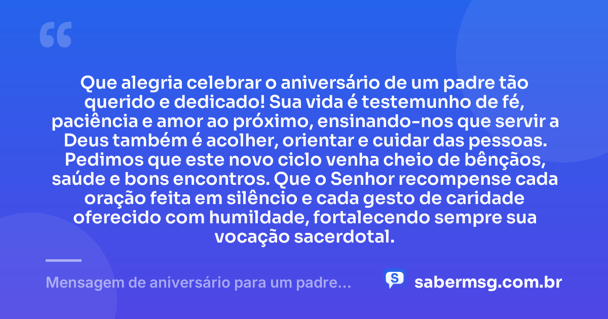 Que alegria celebrar o aniversário de um padre tão querido e dedicado! Sua vida é testemunho de fé, paciência e amor ao próximo, ensinando-nos que servir a Deus também é acolher, orientar e cuidar das pessoas. Pedimos que este novo ciclo venha cheio de bênçãos, saúde e bons encontros. Que o Senhor recompense cada oração feita em silêncio e cada gesto de caridade oferecido com humildade, fortalecendo sempre sua vocação sacerdotal. — Mensagem de aniversário para um padre muito especial