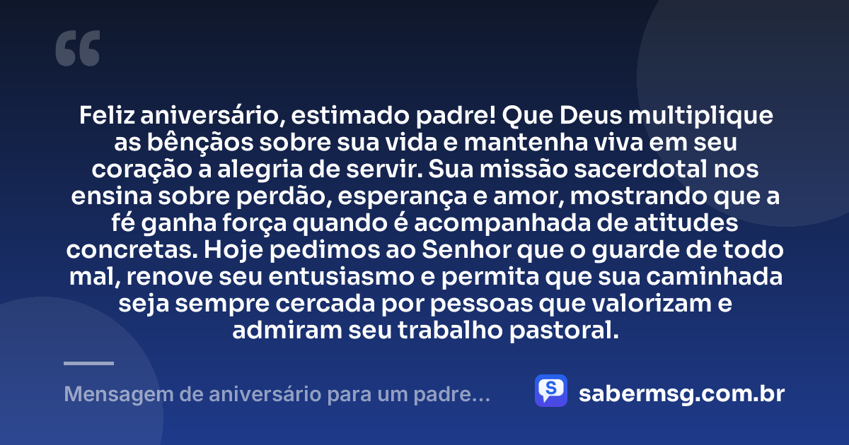 Feliz aniversário, estimado padre! Que Deus multiplique as bênçãos sobre sua vida e mantenha viva em seu coração a alegria de servir. Sua missão sacerdotal nos ensina sobre perdão, esperança e amor, mostrando que a fé ganha força quando é acompanhada de atitudes concretas. Hoje pedimos ao Senhor que o guarde de todo mal, renove seu entusiasmo e permita que sua caminhada seja sempre cercada por pessoas que valorizam e admiram seu trabalho pastoral. — Mensagem de aniversário para um padre muito especial