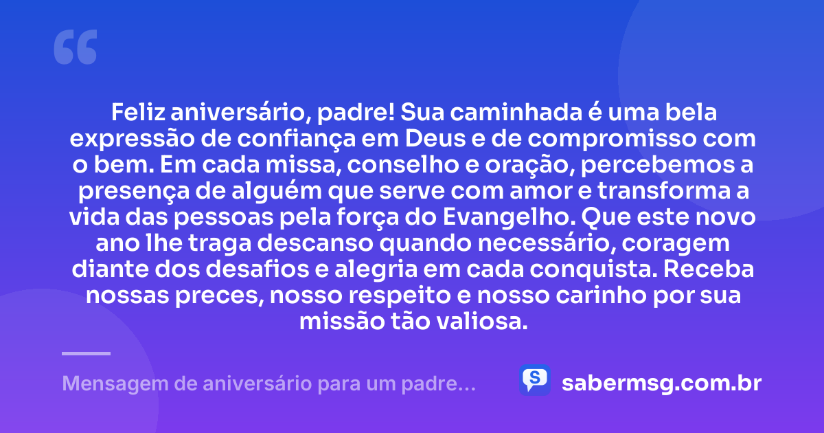 Feliz aniversário, padre! Sua caminhada é uma bela expressão de confiança em Deus e de compromisso com o bem. Em cada missa, conselho e oração, percebemos a presença de alguém que serve com amor e transforma a vida das pessoas pela força do Evangelho. Que este novo ano lhe traga descanso quando necessário, coragem diante dos desafios e alegria em cada conquista. Receba nossas preces, nosso respeito e nosso carinho por sua missão tão valiosa. — Mensagem de aniversário para um padre muito especial