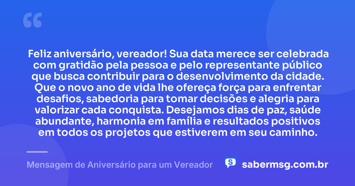 Feliz aniversário, vereador! Sua data merece ser celebrada com gratidão pela pessoa e pelo representante público que busca contribuir para o desenvolvimento da cidade. Que o novo ano de vida lhe ofereça força para enfrentar desafios, sabedoria para tomar decisões e alegria para valorizar cada conquista. Desejamos dias de paz, saúde abundante, harmonia em família e resultados positivos em todos os projetos que estiverem em seu caminho. — Mensagem de Aniversário para um Vereador
