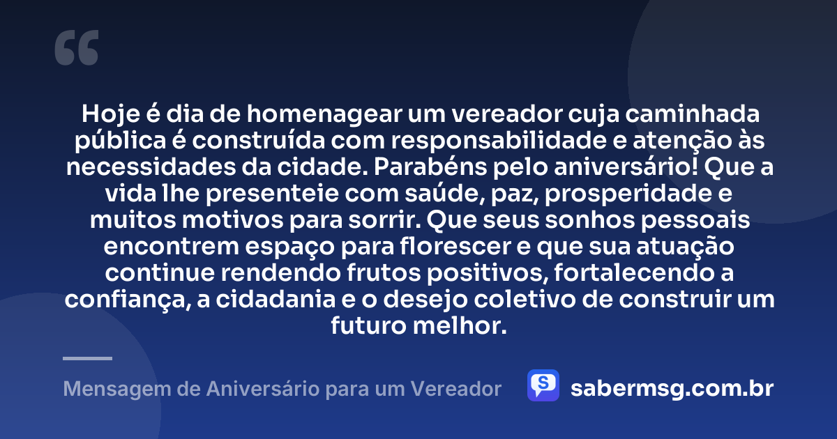 Hoje é dia de homenagear um vereador cuja caminhada pública é construída com responsabilidade e atenção às necessidades da cidade. Parabéns pelo aniversário! Que a vida lhe presenteie com saúde, paz, prosperidade e muitos motivos para sorrir. Que seus sonhos pessoais encontrem espaço para florescer e que sua atuação continue rendendo frutos positivos, fortalecendo a confiança, a cidadania e o desejo coletivo de construir um futuro melhor. — Mensagem de Aniversário para um Vereador