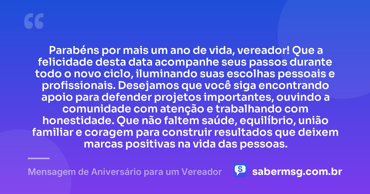 Parabéns por mais um ano de vida, vereador! Que a felicidade desta data acompanhe seus passos durante todo o novo ciclo, iluminando suas escolhas pessoais e profissionais. Desejamos que você siga encontrando apoio para defender projetos importantes, ouvindo a comunidade com atenção e trabalhando com honestidade. Que não faltem saúde, equilíbrio, união familiar e coragem para construir resultados que deixem marcas positivas na vida das pessoas. — Mensagem de Aniversário para um Vereador