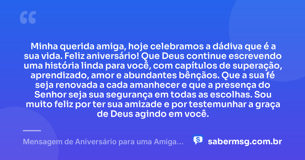 Minha querida amiga, hoje celebramos a dádiva que é a sua vida. Feliz aniversário! Que Deus continue escrevendo uma história linda para você, com capítulos de superação, aprendizado, amor e abundantes bênçãos. Que a sua fé seja renovada a cada amanhecer e que a presença do Senhor seja sua segurança em todas as escolhas. Sou muito feliz por ter sua amizade e por testemunhar a graça de Deus agindo em você. — Mensagem de Aniversário para uma Amiga Cristã