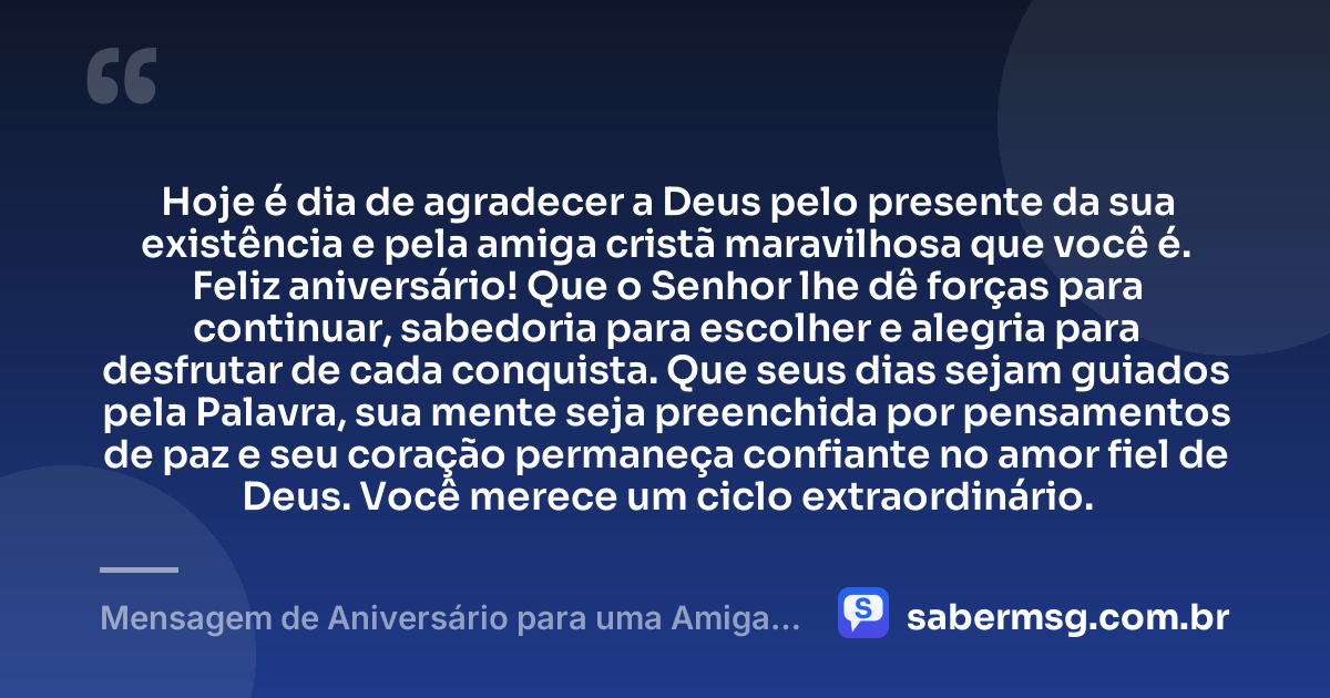 Hoje é dia de agradecer a Deus pelo presente da sua existência e pela amiga cristã maravilhosa que você é. Feliz aniversário! Que o Senhor lhe dê forças para continuar, sabedoria para escolher e alegria para desfrutar de cada conquista. Que seus dias sejam guiados pela Palavra, sua mente seja preenchida por pensamentos de paz e seu coração permaneça confiante no amor fiel de Deus. Você merece um ciclo extraordinário. — Mensagem de Aniversário para uma Amiga Cristã