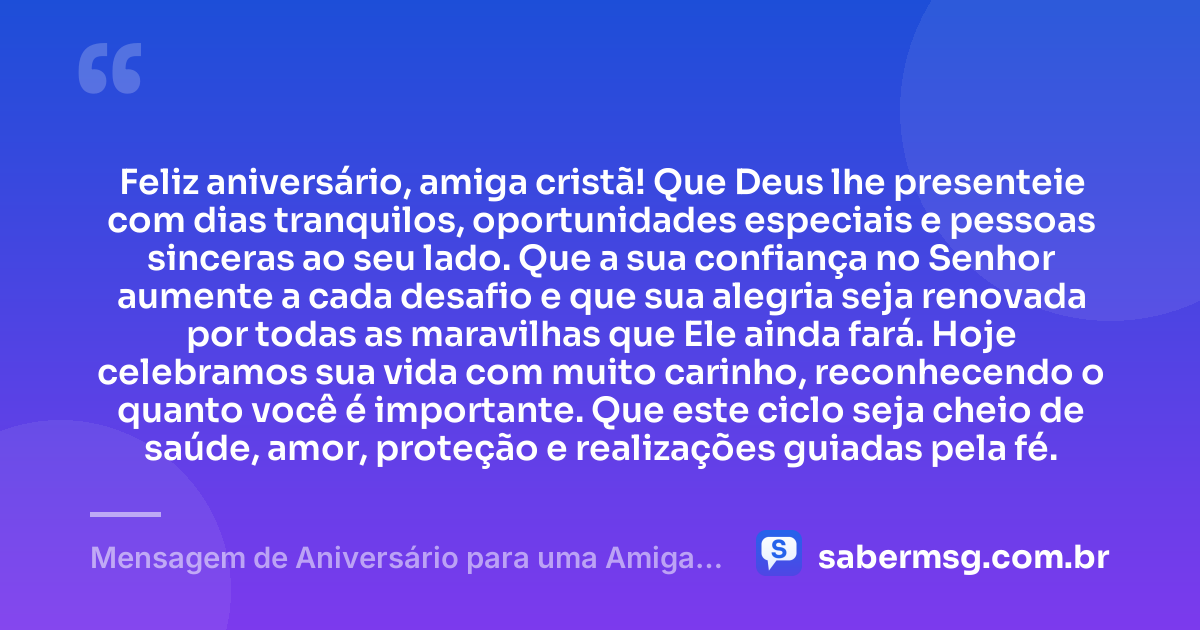 Feliz aniversário, amiga cristã! Que Deus lhe presenteie com dias tranquilos, oportunidades especiais e pessoas sinceras ao seu lado. Que a sua confiança no Senhor aumente a cada desafio e que sua alegria seja renovada por todas as maravilhas que Ele ainda fará. Hoje celebramos sua vida com muito carinho, reconhecendo o quanto você é importante. Que este ciclo seja cheio de saúde, amor, proteção e realizações guiadas pela fé. — Mensagem de Aniversário para uma Amiga Cristã
