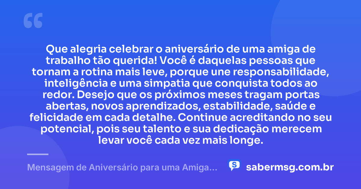 Que alegria celebrar o aniversário de uma amiga de trabalho tão querida! Você é daquelas pessoas que tornam a rotina mais leve, porque une responsabilidade, inteligência e uma simpatia que conquista todos ao redor. Desejo que os próximos meses tragam portas abertas, novos aprendizados, estabilidade, saúde e felicidade em cada detalhe. Continue acreditando no seu potencial, pois seu talento e sua dedicação merecem levar você cada vez mais longe. — Mensagem de Aniversário para uma Amiga de Trabalho