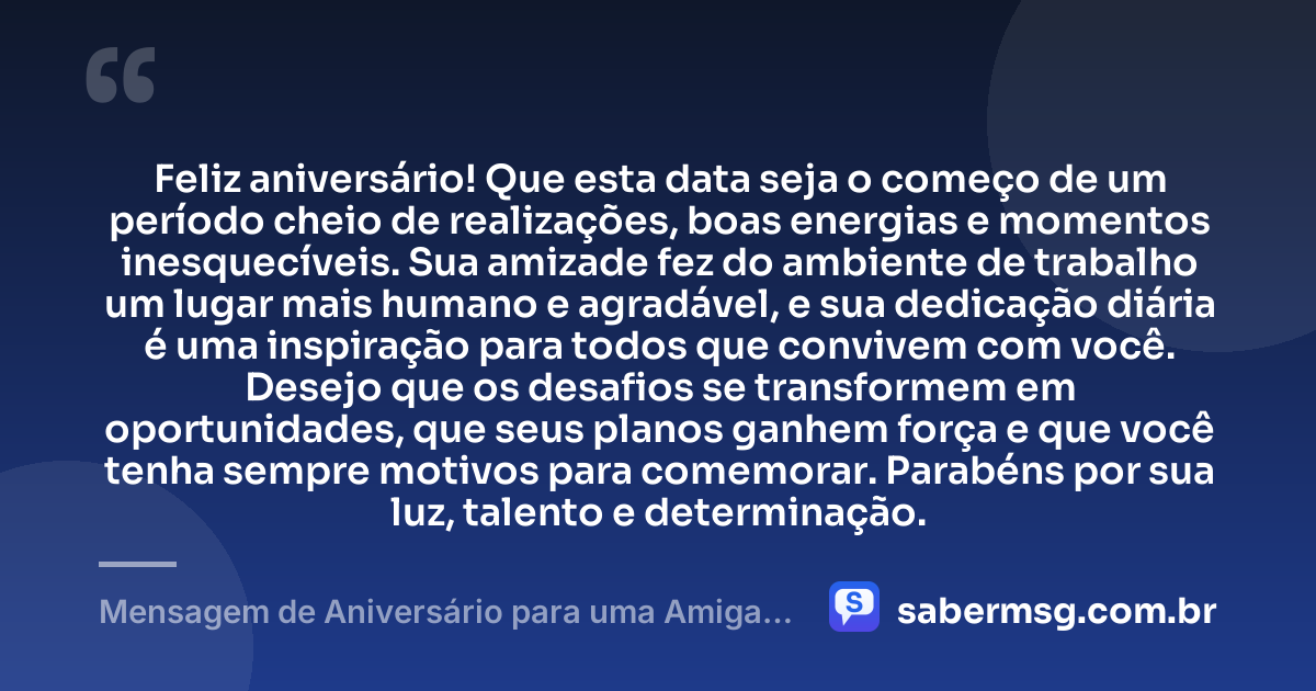 Feliz aniversário! Que esta data seja o começo de um período cheio de realizações, boas energias e momentos inesquecíveis. Sua amizade fez do ambiente de trabalho um lugar mais humano e agradável, e sua dedicação diária é uma inspiração para todos que convivem com você. Desejo que os desafios se transformem em oportunidades, que seus planos ganhem força e que você tenha sempre motivos para comemorar. Parabéns por sua luz, talento e determinação. — Mensagem de Aniversário para uma Amiga de Trabalho