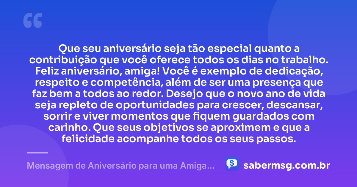 Que seu aniversário seja tão especial quanto a contribuição que você oferece todos os dias no trabalho. Feliz aniversário, amiga! Você é exemplo de dedicação, respeito e competência, além de ser uma presença que faz bem a todos ao redor. Desejo que o novo ano de vida seja repleto de oportunidades para crescer, descansar, sorrir e viver momentos que fiquem guardados com carinho. Que seus objetivos se aproximem e que a felicidade acompanhe todos os seus passos. — Mensagem de Aniversário para uma Amiga de Trabalho