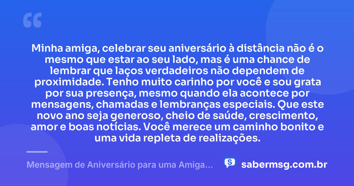 Minha amiga, celebrar seu aniversário à distância não é o mesmo que estar ao seu lado, mas é uma chance de lembrar que laços verdadeiros não dependem de proximidade. Tenho muito carinho por você e sou grata por sua presença, mesmo quando ela acontece por mensagens, chamadas e lembranças especiais. Que este novo ano seja generoso, cheio de saúde, crescimento, amor e boas notícias. Você merece um caminho bonito e uma vida repleta de realizações. — Mensagem de Aniversário para uma Amiga Distante