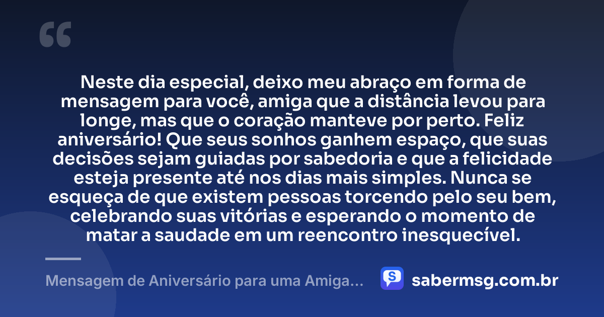 Neste dia especial, deixo meu abraço em forma de mensagem para você, amiga que a distância levou para longe, mas que o coração manteve por perto. Feliz aniversário! Que seus sonhos ganhem espaço, que suas decisões sejam guiadas por sabedoria e que a felicidade esteja presente até nos dias mais simples. Nunca se esqueça de que existem pessoas torcendo pelo seu bem, celebrando suas vitórias e esperando o momento de matar a saudade em um reencontro inesquecível. — Mensagem de Aniversário para uma Amiga Distante