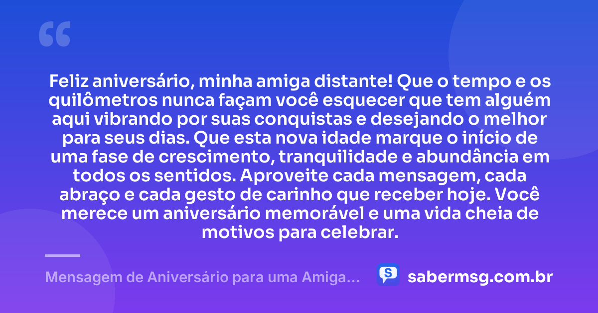 Feliz aniversário, minha amiga distante! Que o tempo e os quilômetros nunca façam você esquecer que tem alguém aqui vibrando por suas conquistas e desejando o melhor para seus dias. Que esta nova idade marque o início de uma fase de crescimento, tranquilidade e abundância em todos os sentidos. Aproveite cada mensagem, cada abraço e cada gesto de carinho que receber hoje. Você merece um aniversário memorável e uma vida cheia de motivos para celebrar. — Mensagem de Aniversário para uma Amiga Distante