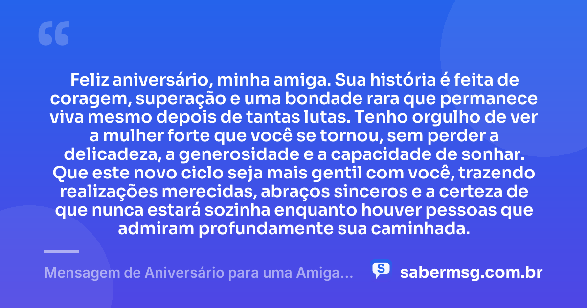 Feliz aniversário, minha amiga. Sua história é feita de coragem, superação e uma bondade rara que permanece viva mesmo depois de tantas lutas. Tenho orgulho de ver a mulher forte que você se tornou, sem perder a delicadeza, a generosidade e a capacidade de sonhar. Que este novo ciclo seja mais gentil com você, trazendo realizações merecidas, abraços sinceros e a certeza de que nunca estará sozinha enquanto houver pessoas que admiram profundamente sua caminhada. — Mensagem de Aniversário para uma Amiga Especial e Guerreira