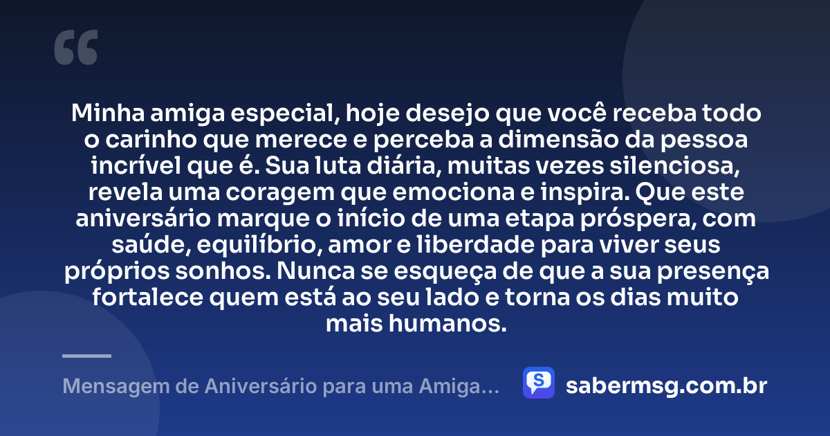 Minha amiga especial, hoje desejo que você receba todo o carinho que merece e perceba a dimensão da pessoa incrível que é. Sua luta diária, muitas vezes silenciosa, revela uma coragem que emociona e inspira. Que este aniversário marque o início de uma etapa próspera, com saúde, equilíbrio, amor e liberdade para viver seus próprios sonhos. Nunca se esqueça de que a sua presença fortalece quem está ao seu lado e torna os dias muito mais humanos. — Mensagem de Aniversário para uma Amiga Especial e Guerreira