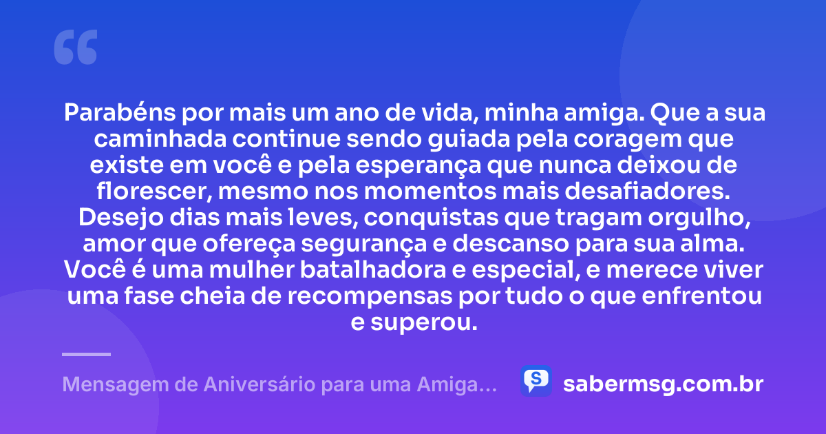 Parabéns por mais um ano de vida, minha amiga. Que a sua caminhada continue sendo guiada pela coragem que existe em você e pela esperança que nunca deixou de florescer, mesmo nos momentos mais desafiadores. Desejo dias mais leves, conquistas que tragam orgulho, amor que ofereça segurança e descanso para sua alma. Você é uma mulher batalhadora e especial, e merece viver uma fase cheia de recompensas por tudo o que enfrentou e superou. — Mensagem de Aniversário para uma Amiga Especial e Guerreira