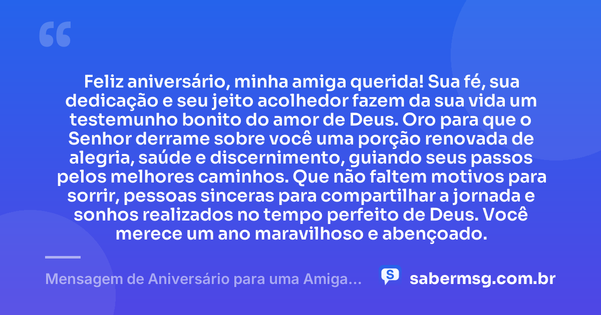Feliz aniversário, minha amiga querida! Sua fé, sua dedicação e seu jeito acolhedor fazem da sua vida um testemunho bonito do amor de Deus. Oro para que o Senhor derrame sobre você uma porção renovada de alegria, saúde e discernimento, guiando seus passos pelos melhores caminhos. Que não faltem motivos para sorrir, pessoas sinceras para compartilhar a jornada e sonhos realizados no tempo perfeito de Deus. Você merece um ano maravilhoso e abençoado. — Mensagem de Aniversário para uma Amiga Especial Evangélica