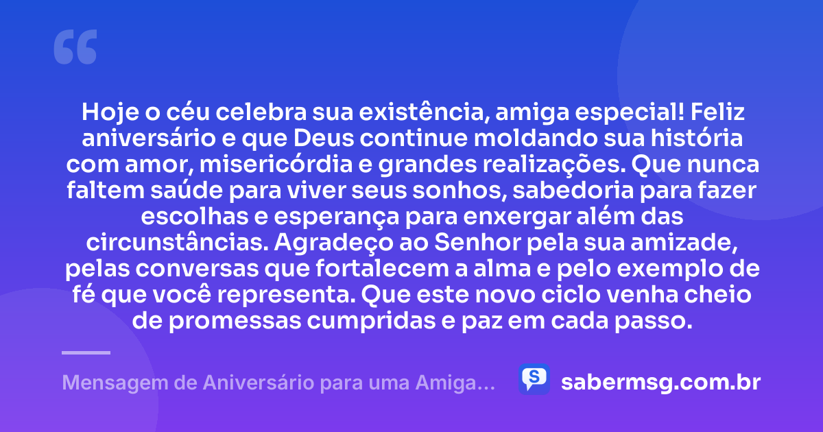 Hoje o céu celebra sua existência, amiga especial! Feliz aniversário e que Deus continue moldando sua história com amor, misericórdia e grandes realizações. Que nunca faltem saúde para viver seus sonhos, sabedoria para fazer escolhas e esperança para enxergar além das circunstâncias. Agradeço ao Senhor pela sua amizade, pelas conversas que fortalecem a alma e pelo exemplo de fé que você representa. Que este novo ciclo venha cheio de promessas cumpridas e paz em cada passo. — Mensagem de Aniversário para uma Amiga Especial Evangélica