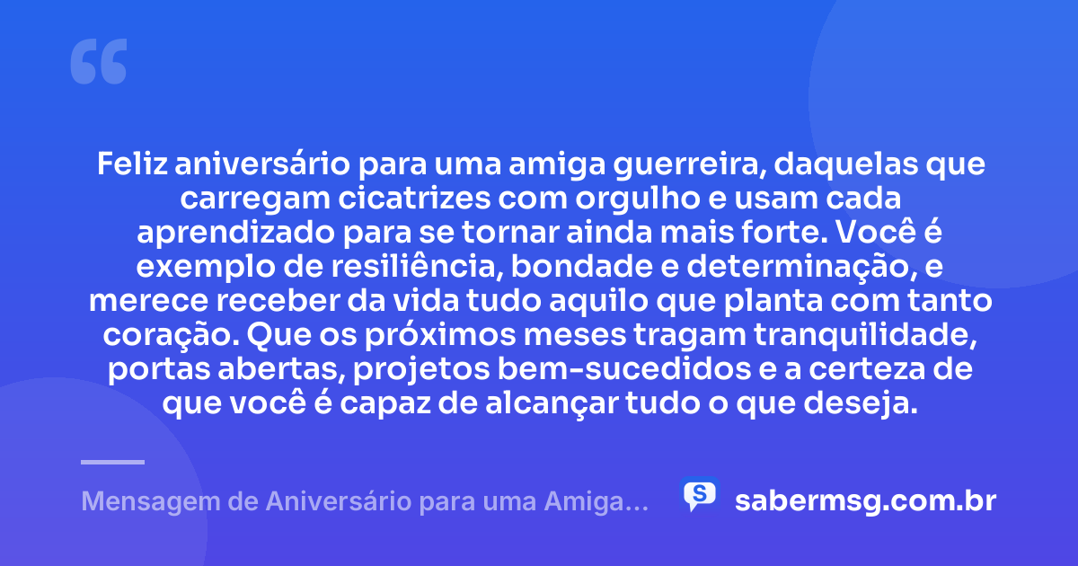 Feliz aniversário para uma amiga guerreira, daquelas que carregam cicatrizes com orgulho e usam cada aprendizado para se tornar ainda mais forte. Você é exemplo de resiliência, bondade e determinação, e merece receber da vida tudo aquilo que planta com tanto coração. Que os próximos meses tragam tranquilidade, portas abertas, projetos bem-sucedidos e a certeza de que você é capaz de alcançar tudo o que deseja. — Mensagem de Aniversário para uma Amiga Guerreira
