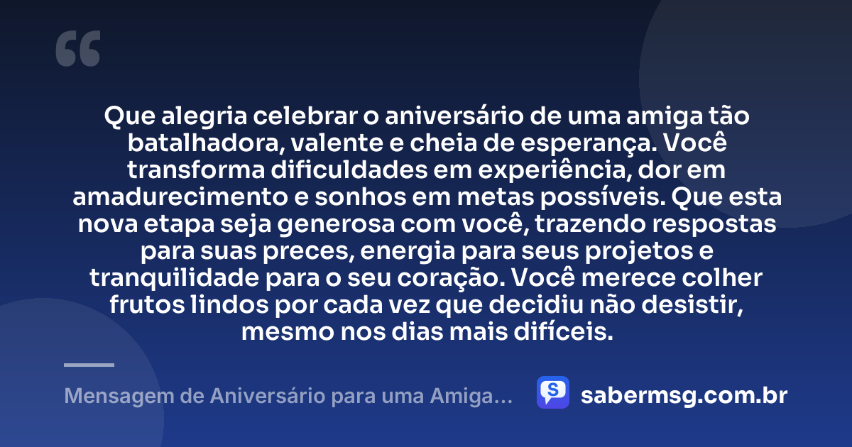 Que alegria celebrar o aniversário de uma amiga tão batalhadora, valente e cheia de esperança. Você transforma dificuldades em experiência, dor em amadurecimento e sonhos em metas possíveis. Que esta nova etapa seja generosa com você, trazendo respostas para suas preces, energia para seus projetos e tranquilidade para o seu coração. Você merece colher frutos lindos por cada vez que decidiu não desistir, mesmo nos dias mais difíceis. — Mensagem de Aniversário para uma Amiga Guerreira