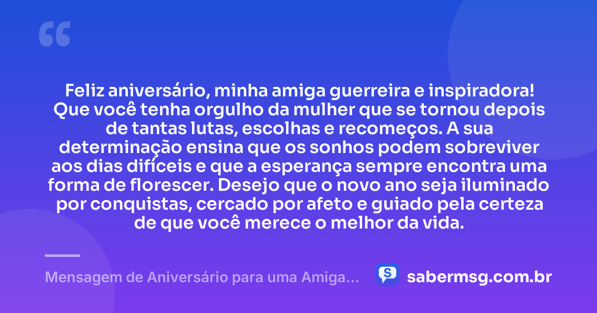 Feliz aniversário, minha amiga guerreira e inspiradora! Que você tenha orgulho da mulher que se tornou depois de tantas lutas, escolhas e recomeços. A sua determinação ensina que os sonhos podem sobreviver aos dias difíceis e que a esperança sempre encontra uma forma de florescer. Desejo que o novo ano seja iluminado por conquistas, cercado por afeto e guiado pela certeza de que você merece o melhor da vida. — Mensagem de Aniversário para uma Amiga Guerreira
