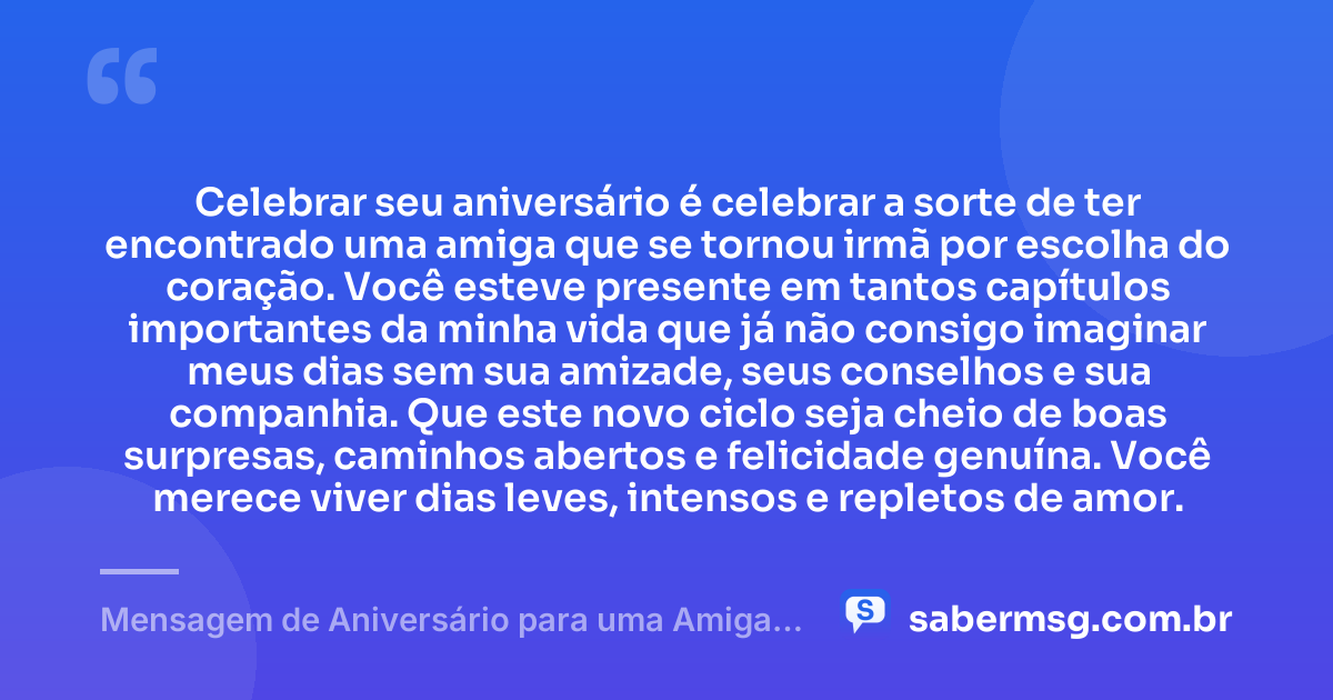 Celebrar seu aniversário é celebrar a sorte de ter encontrado uma amiga que se tornou irmã por escolha do coração. Você esteve presente em tantos capítulos importantes da minha vida que já não consigo imaginar meus dias sem sua amizade, seus conselhos e sua companhia. Que este novo ciclo seja cheio de boas surpresas, caminhos abertos e felicidade genuína. Você merece viver dias leves, intensos e repletos de amor. — Mensagem de Aniversário para uma Amiga Irmã