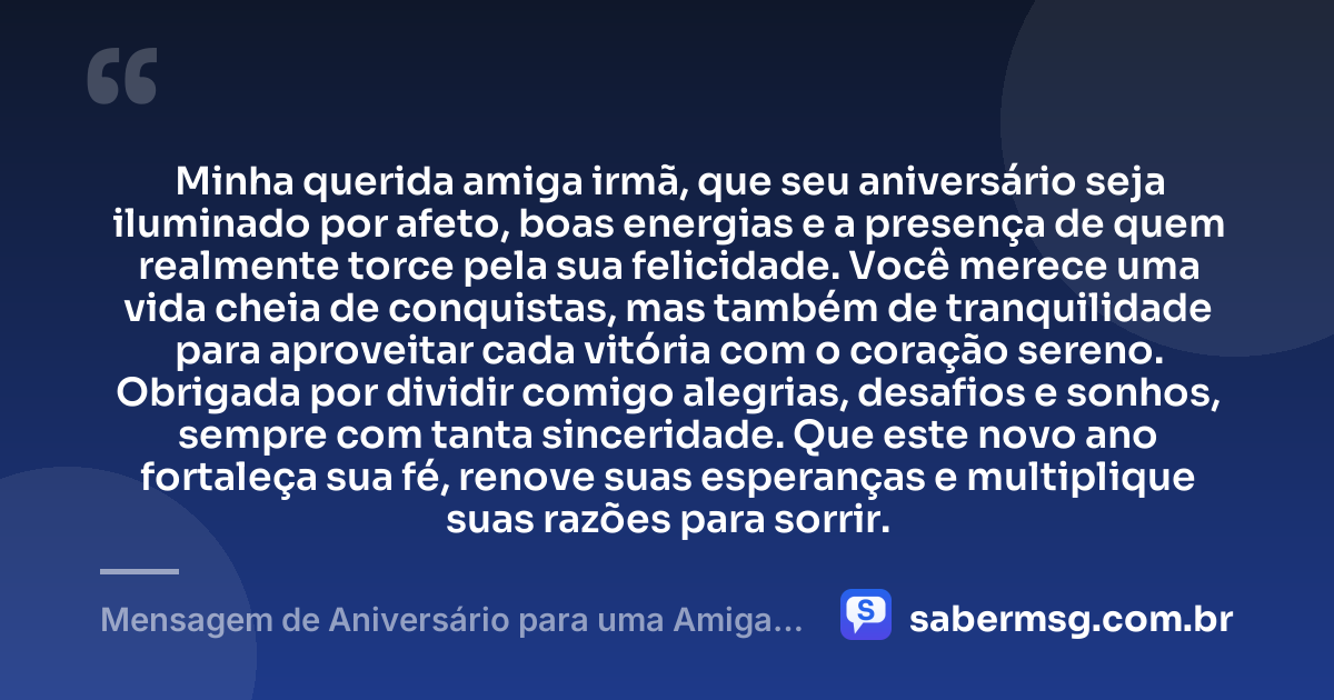 Minha querida amiga irmã, que seu aniversário seja iluminado por afeto, boas energias e a presença de quem realmente torce pela sua felicidade. Você merece uma vida cheia de conquistas, mas também de tranquilidade para aproveitar cada vitória com o coração sereno. Obrigada por dividir comigo alegrias, desafios e sonhos, sempre com tanta sinceridade. Que este novo ano fortaleça sua fé, renove suas esperanças e multiplique suas razões para sorrir. — Mensagem de Aniversário para uma Amiga Irmã