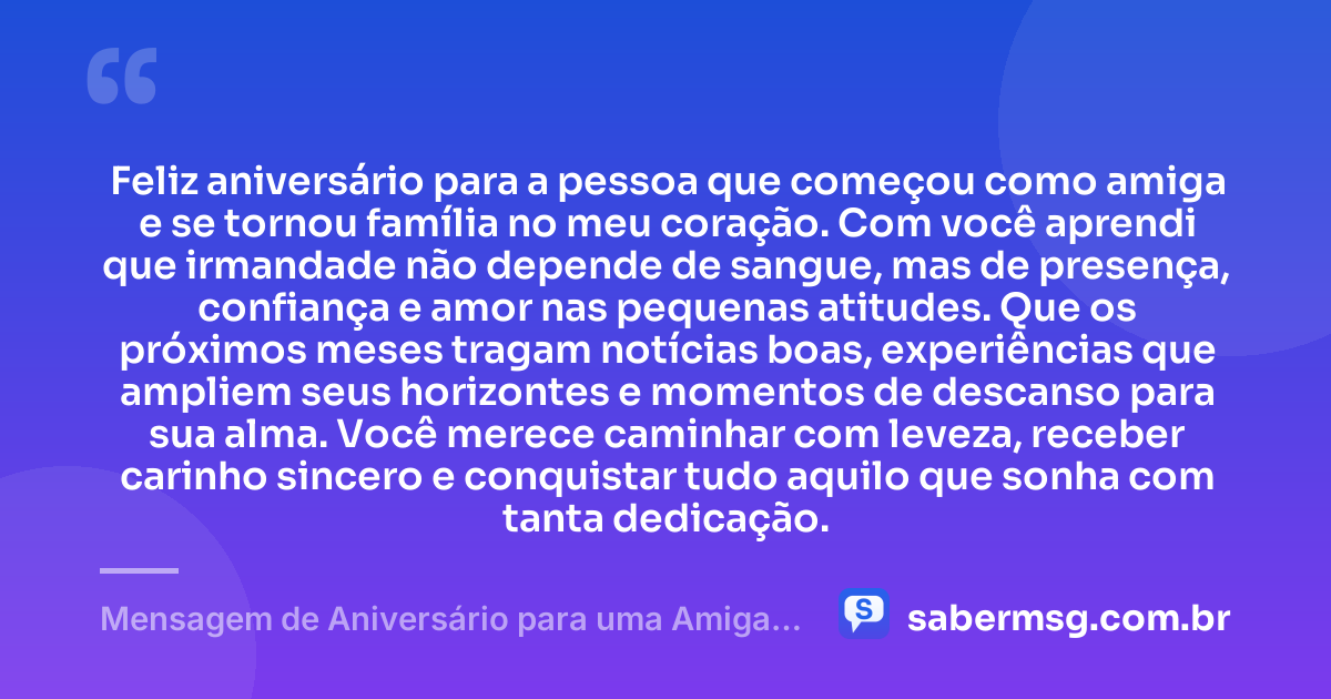 Feliz aniversário para a pessoa que começou como amiga e se tornou família no meu coração. Com você aprendi que irmandade não depende de sangue, mas de presença, confiança e amor nas pequenas atitudes. Que os próximos meses tragam notícias boas, experiências que ampliem seus horizontes e momentos de descanso para sua alma. Você merece caminhar com leveza, receber carinho sincero e conquistar tudo aquilo que sonha com tanta dedicação. — Mensagem de Aniversário para uma Amiga Irmã
