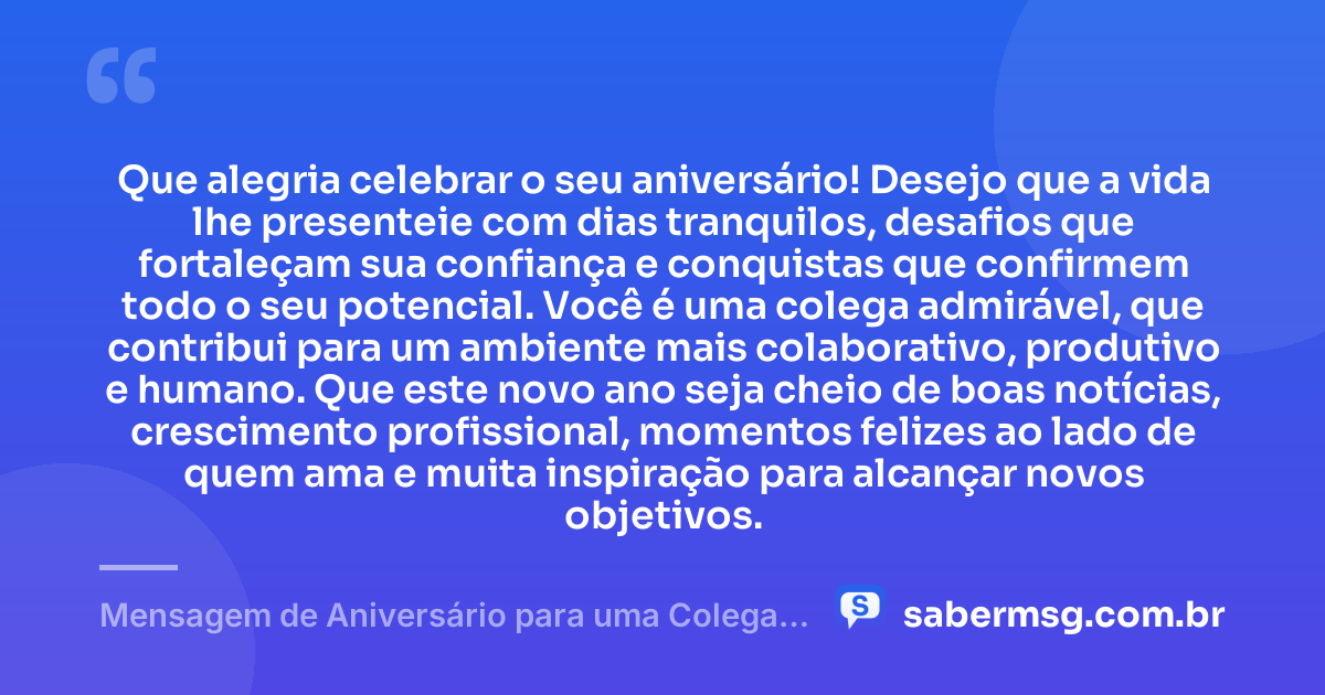 Que alegria celebrar o seu aniversário! Desejo que a vida lhe presenteie com dias tranquilos, desafios que fortaleçam sua confiança e conquistas que confirmem todo o seu potencial. Você é uma colega admirável, que contribui para um ambiente mais colaborativo, produtivo e humano. Que este novo ano seja cheio de boas notícias, crescimento profissional, momentos felizes ao lado de quem ama e muita inspiração para alcançar novos objetivos. — Mensagem de Aniversário para uma Colega de Trabalho