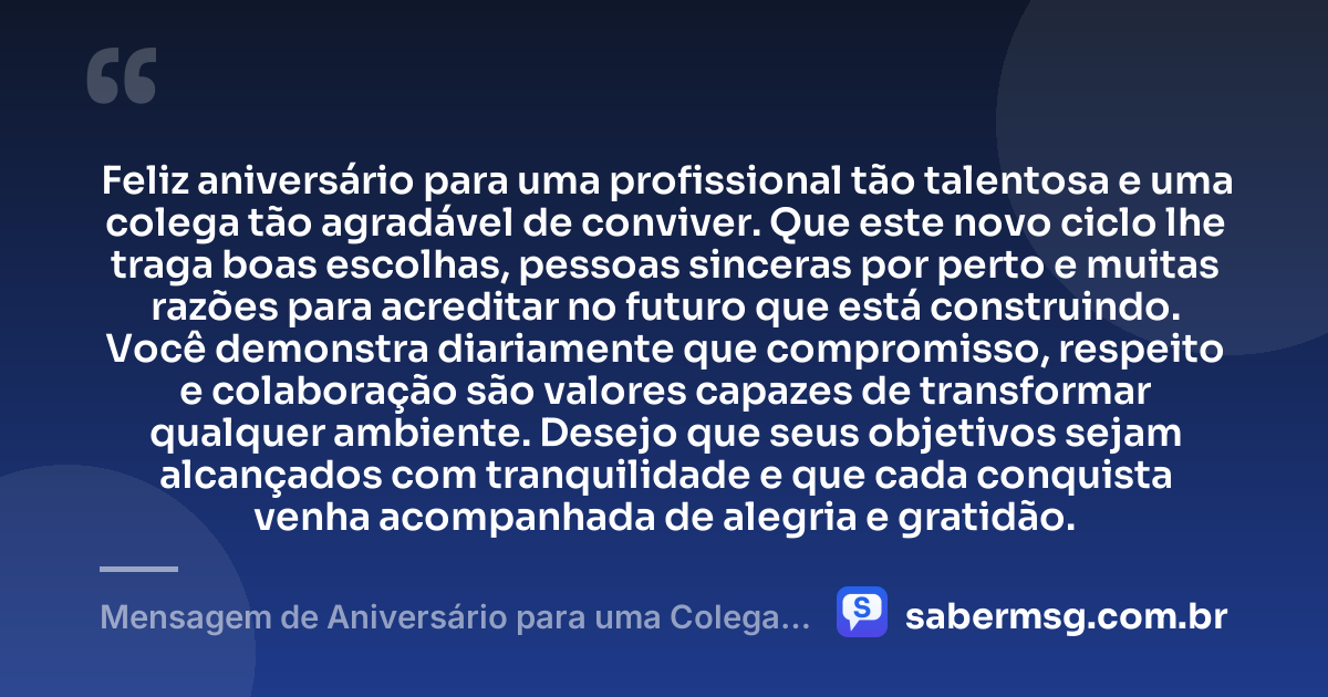 Feliz aniversário para uma profissional tão talentosa e uma colega tão agradável de conviver. Que este novo ciclo lhe traga boas escolhas, pessoas sinceras por perto e muitas razões para acreditar no futuro que está construindo. Você demonstra diariamente que compromisso, respeito e colaboração são valores capazes de transformar qualquer ambiente. Desejo que seus objetivos sejam alcançados com tranquilidade e que cada conquista venha acompanhada de alegria e gratidão. — Mensagem de Aniversário para uma Colega de Trabalho