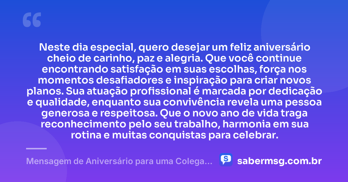 Neste dia especial, quero desejar um feliz aniversário cheio de carinho, paz e alegria. Que você continue encontrando satisfação em suas escolhas, força nos momentos desafiadores e inspiração para criar novos planos. Sua atuação profissional é marcada por dedicação e qualidade, enquanto sua convivência revela uma pessoa generosa e respeitosa. Que o novo ano de vida traga reconhecimento pelo seu trabalho, harmonia em sua rotina e muitas conquistas para celebrar. — Mensagem de Aniversário para uma Colega de Trabalho