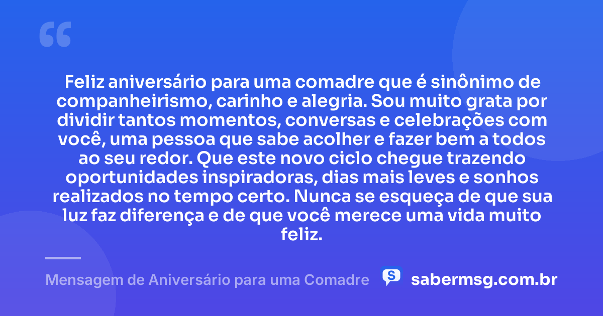 Feliz aniversário para uma comadre que é sinônimo de companheirismo, carinho e alegria. Sou muito grata por dividir tantos momentos, conversas e celebrações com você, uma pessoa que sabe acolher e fazer bem a todos ao seu redor. Que este novo ciclo chegue trazendo oportunidades inspiradoras, dias mais leves e sonhos realizados no tempo certo. Nunca se esqueça de que sua luz faz diferença e de que você merece uma vida muito feliz. — Mensagem de Aniversário para uma Comadre