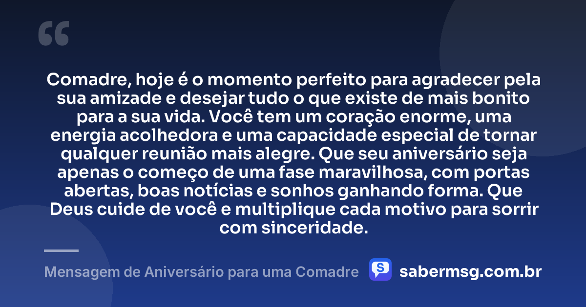 Comadre, hoje é o momento perfeito para agradecer pela sua amizade e desejar tudo o que existe de mais bonito para a sua vida. Você tem um coração enorme, uma energia acolhedora e uma capacidade especial de tornar qualquer reunião mais alegre. Que seu aniversário seja apenas o começo de uma fase maravilhosa, com portas abertas, boas notícias e sonhos ganhando forma. Que Deus cuide de você e multiplique cada motivo para sorrir com sinceridade. — Mensagem de Aniversário para uma Comadre